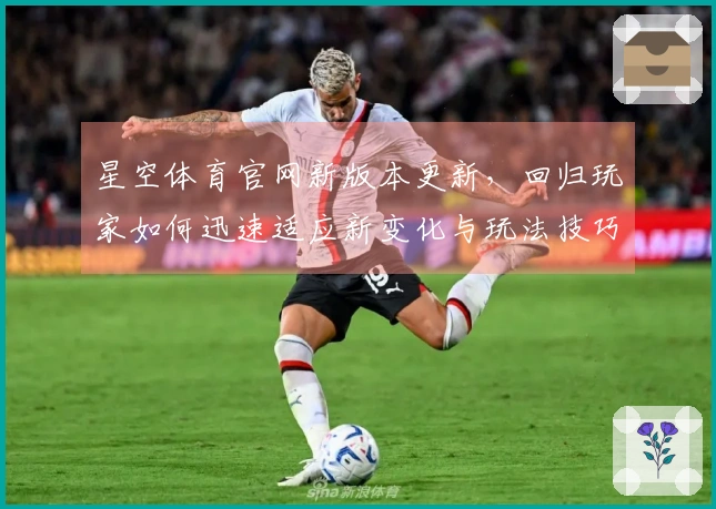 星空体育官网新版本更新，回归玩家如何迅速适应新变化与玩法技巧