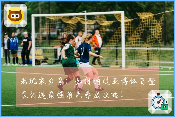 老玩家分享：如何通过亚博体育登录打造最强角色养成攻略！