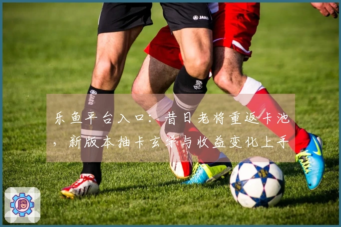 乐鱼平台入口：昔日老将重返卡池，新版本抽卡玄学与收益变化上手初体验