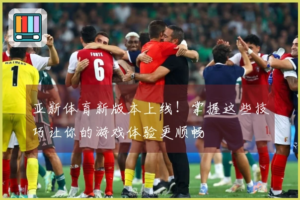 亚新体育新版本上线！掌握这些技巧让你的游戏体验更顺畅