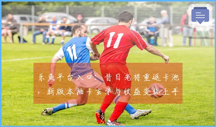 乐鱼平台入口：昔日老将重返卡池，新版本抽卡玄学与收益变化上手初体验