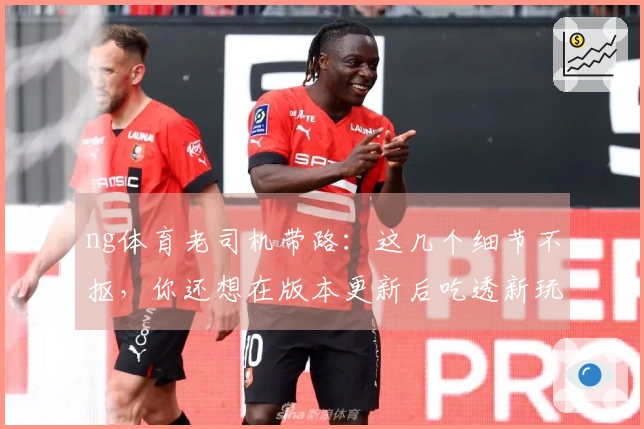 ng体育老司机带路：这几个细节不抠，你还想在版本更新后吃透新玩法？